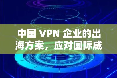 中国 VPN 企业的出海方案,应对国际威胁与市场挑战 中国 VPN 企业的出海方案,应对国际威胁与市场挑战