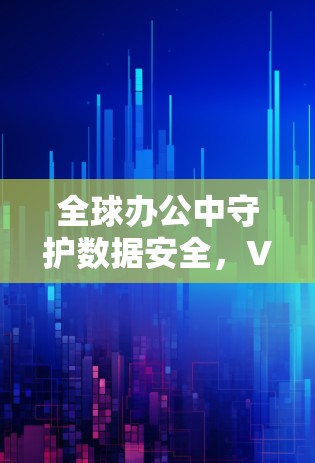 全球办公中守护数据安全,VPN全球办公连接解决方案 全球办公中守护数据安全,VPN全球办公连接解决方案