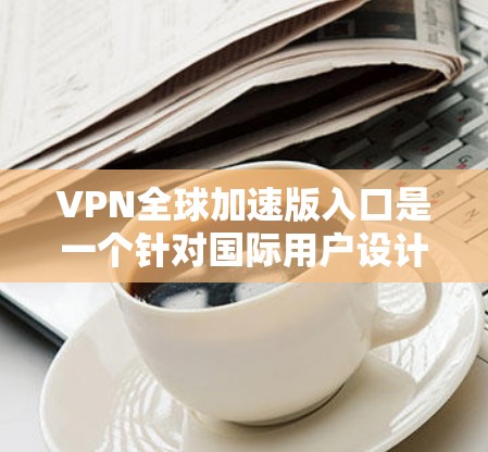 VPN全球加速版入口是一个针对国际用户设计的VPN软件,旨在为全球用户提供更快、更便捷的网络连接。以下是几个主要的VPN全球加速版入口和推荐平台 VPN全球加速版入口是一个针对国际用户设计的VPN软件,旨在为全球用户提供更快、更便捷的网络连接。以下是几个主要的VPN全球加速版入口和推荐平台