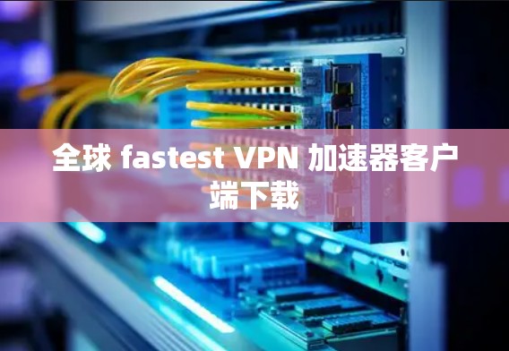 全球 fastest VPN 加速器客户端下载 全球 fastest VPN 加速器客户端下载