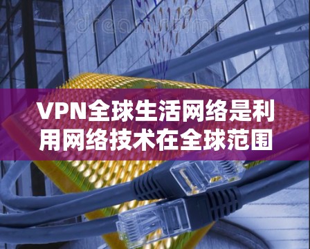 VPN全球生活网络是利用网络技术在全球范围内提供视频、文件共享等服务的网络，尤其在地缘政治、经济制裁、网络突袭等背景下发展起来的。以下是对该领域的一些总结和分析