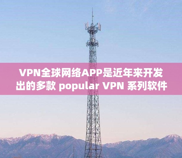 VPN全球网络APP是近年来开发出的多款 popular VPN 系列软件，用户可以根据自己的需求和习惯选择适合的版本。以下是几款最新的VPN软件推荐
