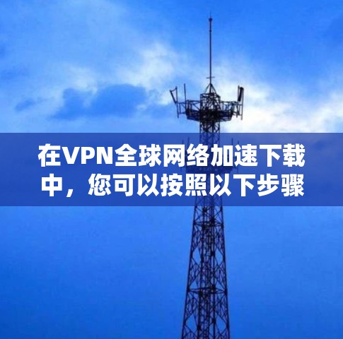 在VPN全球网络加速下载中,您可以按照以下步骤操作 在VPN全球网络加速下载中,您可以按照以下步骤操作