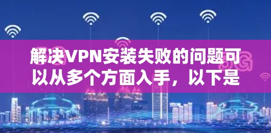 解决VPN安装失败的问题可以从多个方面入手，以下是一些具体的步骤和建议