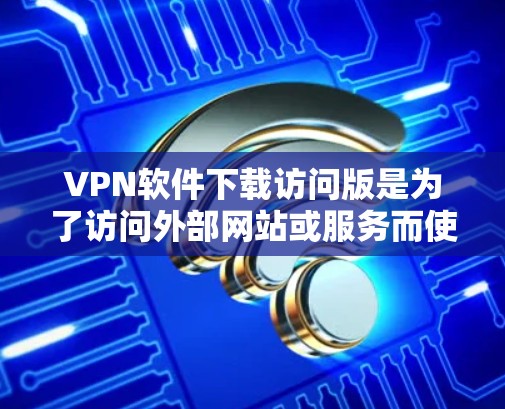 VPN软件下载访问版是为了访问外部网站或服务而使用的软件。访问版通常由VPN服务提供商提供，它们通过网络连接到外部服务器，允许用户访问那些不支持本地服务器的网站或资源
