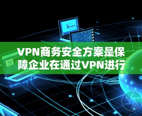 VPN商务安全方案是保障企业在通过VPN进行商务活动时数据安全和用户权益的重要措施。以下是一个详细的安全方案