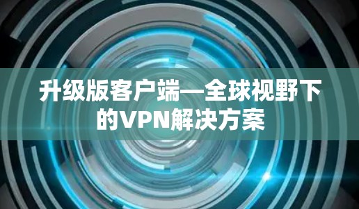 升级版客户端—全球视野下的VPN解决方案 升级版客户端—全球视野下的VPN解决方案