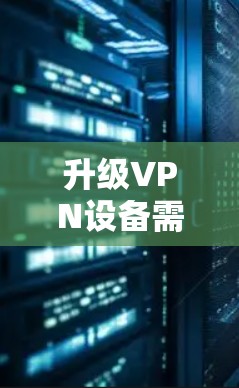 升级VPN设备需要遵循以下步骤,确保安全和合规 升级VPN设备需要遵循以下步骤,确保安全和合规
