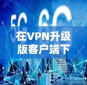 在VPN升级版客户端下载时,通常需要按照以下步骤进行 在VPN升级版客户端下载时,通常需要按照以下步骤进行