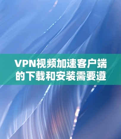 VPN视频加速客户端的下载和安装需要遵循以下步骤，确保安全且符合软件使用规范