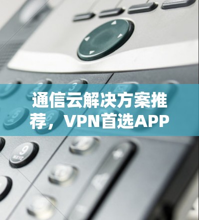 通信云解决方案推荐,VPN首选APP 通信云解决方案推荐,VPN首选APP