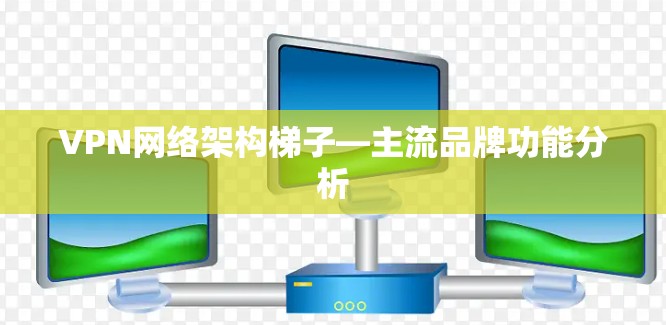VPN网络架构梯子—主流品牌功能分析 VPN网络架构梯子—主流品牌功能分析