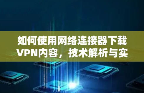 如何使用网络连接器下载VPN内容,技术解析与实用指南 如何使用网络连接器下载VPN内容,技术解析与实用指南