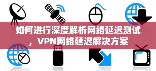 如何进行深度解析网络延迟测试,VPN网络延迟解决方案 如何进行深度解析网络延迟测试,VPN网络延迟解决方案