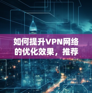 如何提升VPN网络的优化效果，推荐优质VPN工具清单