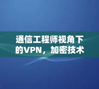 通信工程师视角下的VPN,加密技术、安全性与用户体验的综合探索