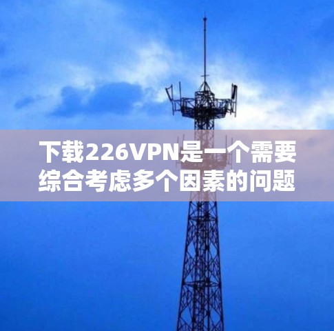 下载226VPN是一个需要综合考虑多个因素的问题,包括技术特点、使用场景、用户需求、安全性和市场情况等。以下是对该问题的分步解释和总结