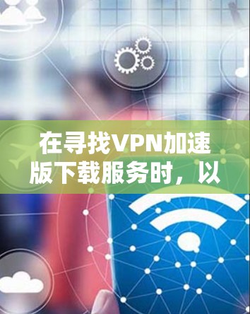 在寻找VPN加速版下载服务时，以下是一些步骤和建议，帮助你找到一个可靠且安全的解决方案