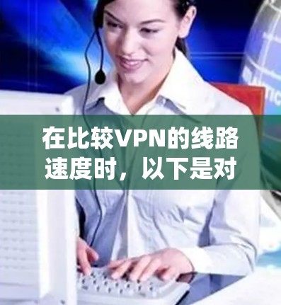 在比较VPN的线路速度时，以下是对主要VPN服务的系统性分析和建议