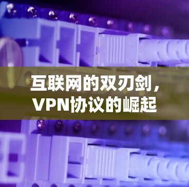 互联网的双刃剑,VPN协议的崛起与挑战