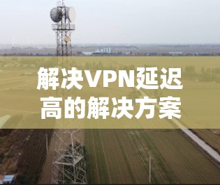 解决VPN延迟高的解决方案可以从以下几个方面入手 解决VPN延迟高的解决方案可以从以下几个方面入手