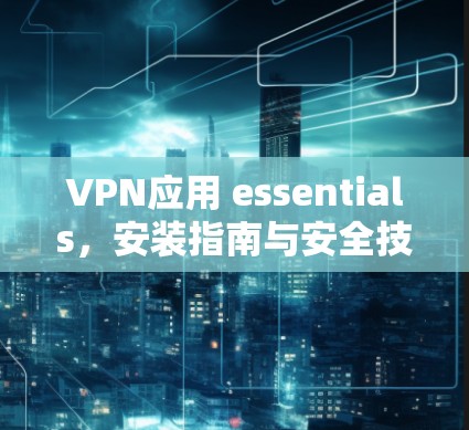 VPN应用 essentials,安装指南与安全技巧 VPN应用 essentials,安装指南与安全技巧