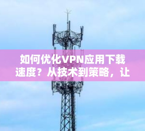 如何优化VPN应用下载速度?从技术到策略,让下载不再拖泥带水