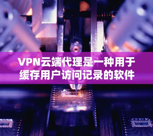 VPN云端代理是一种用于缓存用户访问记录的软件工具,通常结合VPN客户端,提供了一种更高效、更安全的访问方式。以下是对VPN云端代理的详细分析和建议