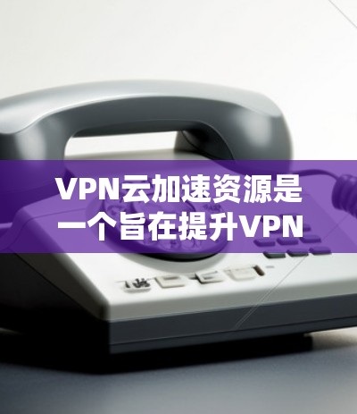 VPN云加速资源是一个旨在提升VPN性能和安全性的重要技术,利用云存储和云计算资源来加速数据传输和处理。以下是对该概念的详细分析和总结