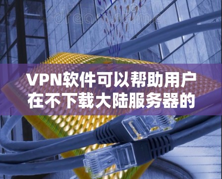 VPN软件可以帮助用户在不下载大陆服务器的情况下，访问大陆的网络服务。以下是几种常用的VPN软件，供您参考