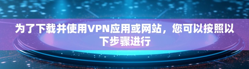 为了下载并使用VPN应用或网站，您可以按照以下步骤进行
